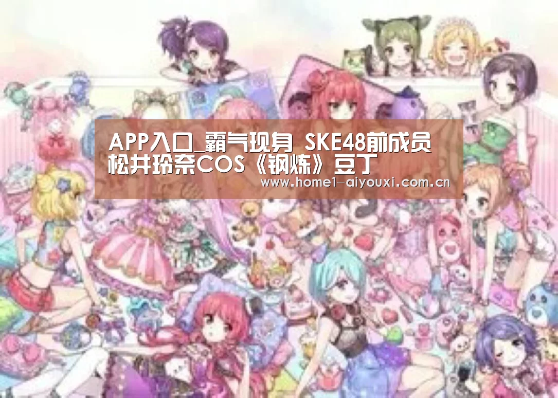 APP入口_霸气现身 SKE48前成员松井玲奈COS《钢炼》豆丁(图3) 爱游戏官网